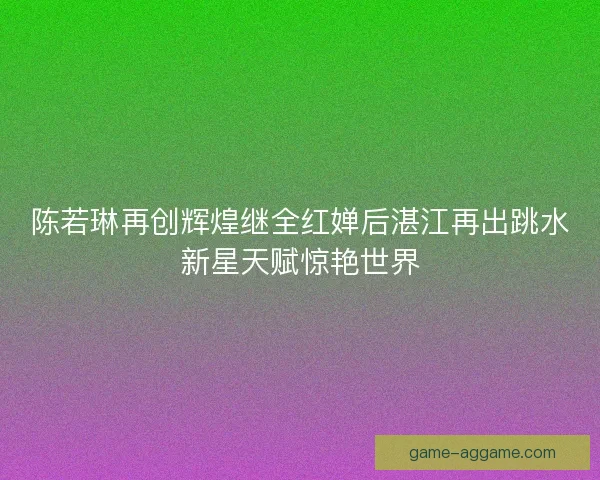 陈若琳再创辉煌继全红婵后湛江再出跳水新星天赋惊艳世界