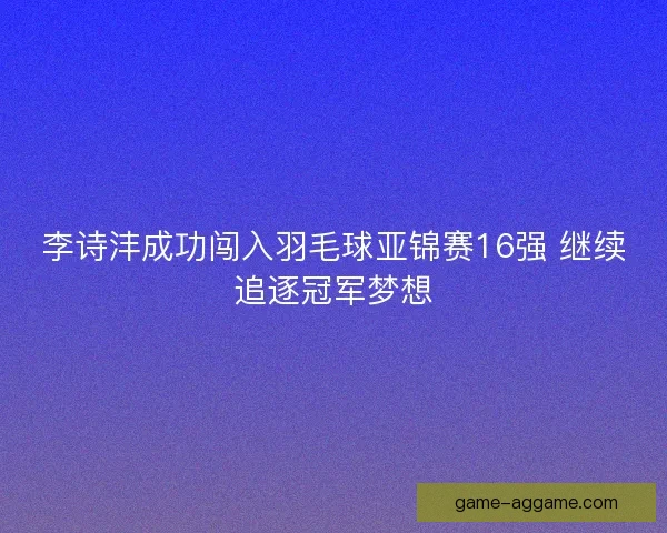 李诗沣成功闯入羽毛球亚锦赛16强 继续追逐冠军梦想