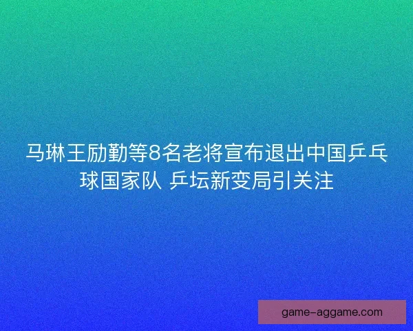 马琳王励勤等8名老将宣布退出中国乒乓球国家队 乒坛新变局引关注
