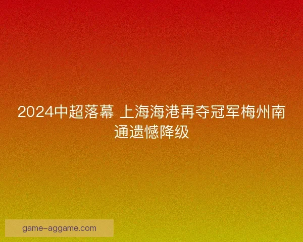 2024中超落幕 上海海港再夺冠军梅州南通遗憾降级